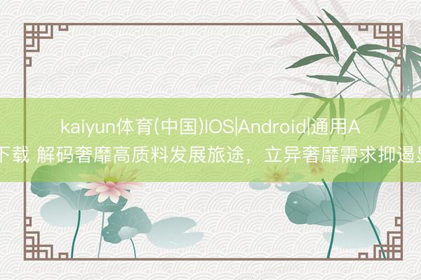 kaiyun体育(中国)IOS|Android|通用APP下载 解码奢靡高质料发展旅途，立异奢靡需求抑遏显现