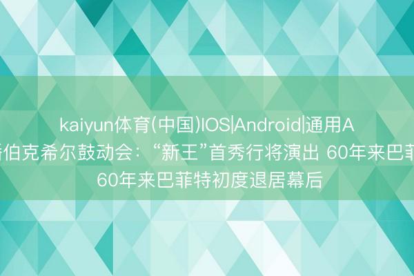 kaiyun体育(中国)IOS|Android|通用APP下载 全程直播伯克希尔鼓动会：“新王”首秀行将演出 60年来巴菲特初度退居幕后
