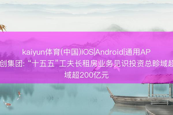 kaiyun体育(中国)IOS|Android|通用APP下载 开创集团: “十五五”工夫长租房业务见识投资总畛域超200亿元