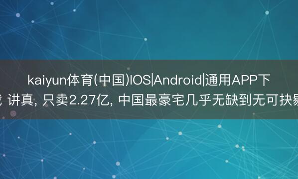 kaiyun体育(中国)IOS|Android|通用APP下载 讲真， 只卖2.27亿， 中国最豪宅几乎无缺到无可抉剔!