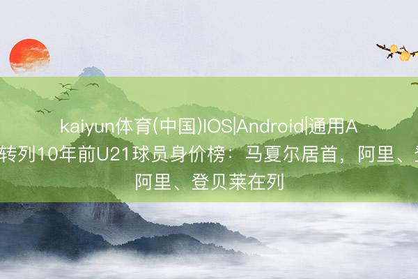 kaiyun体育(中国)IOS|Android|通用APP下载 德转列10年前U21球员身价榜：马夏尔居首，阿里、登贝莱在列