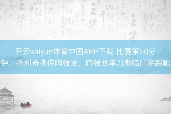 开云kaiyun体育中国APP下载 比赛第50分钟，托利奇挑传陶强龙，陶强龙单刀濒临门将踢呲
