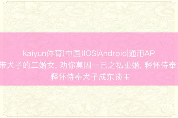 kaiyun体育(中国)IOS|Android|通用APP下载 来看! 带犬子的二婚女， 劝你莫因一己之私重婚， 释怀侍奉犬子成东谈主