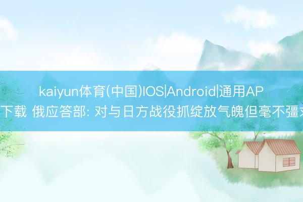 kaiyun体育(中国)IOS|Android|通用APP下载 俄应答部: 对与日方战役抓绽放气魄但毫不彊求