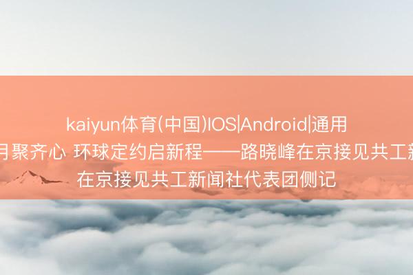 kaiyun体育(中国)IOS|Android|通用APP下载 京华五月聚齐心 环球定约启新程——路晓峰在京接见共工新闻社代表团侧记