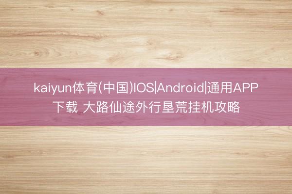 kaiyun体育(中国)IOS|Android|通用APP下载 大路仙途外行垦荒挂机攻略
