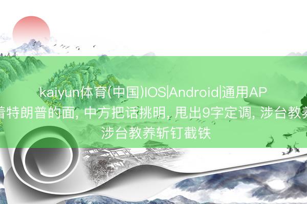 kaiyun体育(中国)IOS|Android|通用APP下载 当着特朗普的面， 中方把话挑明， 甩出9字定调， 涉台教养斩钉截铁