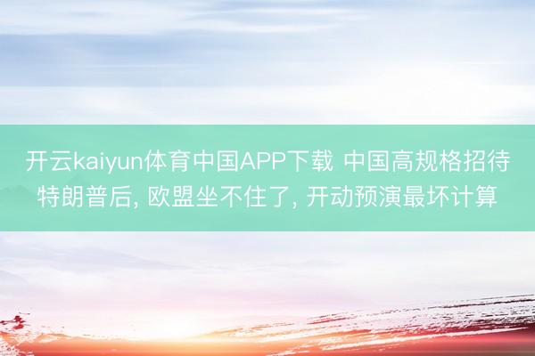 开云kaiyun体育中国APP下载 中国高规格招待特朗普后， 欧盟坐不住了， 开动预演最坏计算