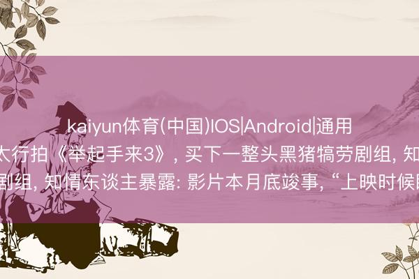kaiyun体育(中国)IOS|Android|通用APP下载 潘长江在河南南太行拍《举起手来3》， 买下一整头黑猪犒劳剧组， 知情东谈主暴露: 影片本月底竣事， “上映时候瞻望交流至国庆档”