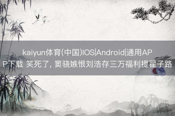 kaiyun体育(中国)IOS|Android|通用APP下载 笑死了， 窦骁嫉恨刘浩存三万福利提翟子路