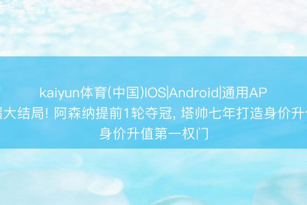 kaiyun体育(中国)IOS|Android|通用APP下载 英超大结局! 阿森纳提前1轮夺冠, 塔帅七年打造身价升值第一权门