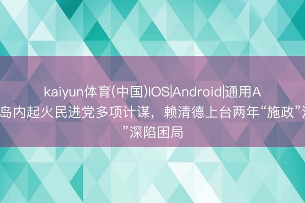 kaiyun体育(中国)IOS|Android|通用APP下载 岛内起火民进党多项计谋，赖清德上台两年“施政”深陷困局
