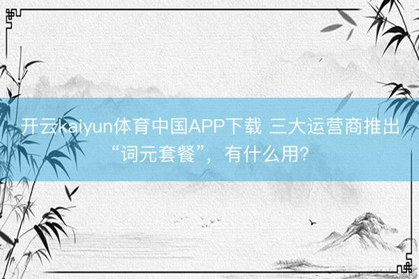 开云kaiyun体育中国APP下载 三大运营商推出“词元套餐”，有什么用？