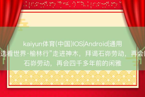 kaiyun体育(中国)IOS|Android|通用APP下载 “东方甄选看世界·榆林行”走进神木，拜谒石峁劳动，再会四千多年前的闲雅