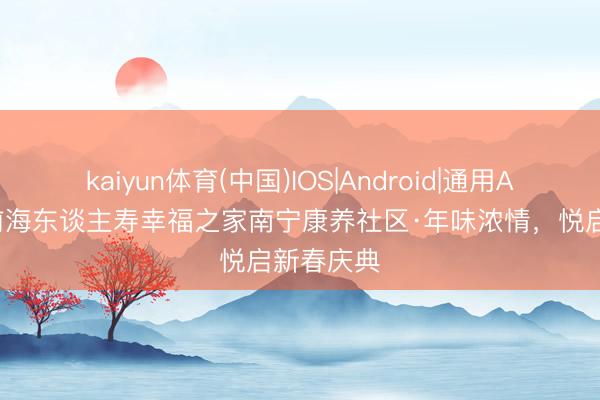 kaiyun体育(中国)IOS|Android|通用APP下载 前海东谈主寿幸福之家南宁康养社区·年味浓情，悦启新春庆典