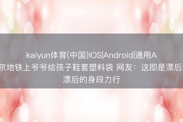 kaiyun体育(中国)IOS|Android|通用APP下载 北京地铁上爷爷给孩子鞋套塑料袋 网友：这即是漂后的身段力行