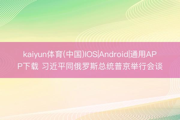 kaiyun体育(中国)IOS|Android|通用APP下载 习近平同俄罗斯总统普京举行会谈