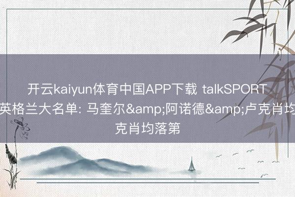 开云kaiyun体育中国APP下载 talkSPORT爆料英格兰大名单: 马奎尔&阿诺德&卢克肖均落第