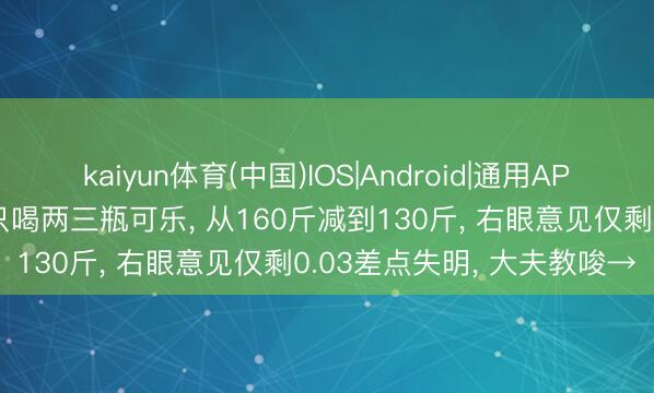 kaiyun体育(中国)IOS|Android|通用APP下载 须眉每天不吃主食只喝两三瓶可乐， 从160斤减到130斤， 右眼意见仅剩0.03差点失明， 大夫教唆→