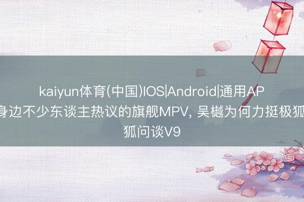 kaiyun体育(中国)IOS|Android|通用APP下载 身边不少东谈主热议的旗舰MPV， 吴樾为何力挺极狐问谈V9