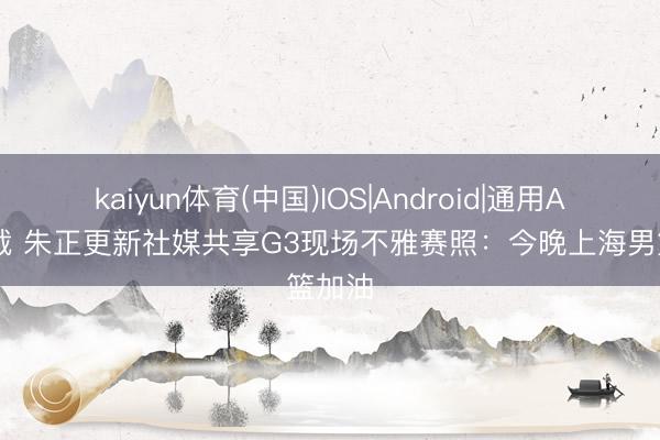 kaiyun体育(中国)IOS|Android|通用APP下载 朱正更新社媒共享G3现场不雅赛照：今晚上海男篮加油