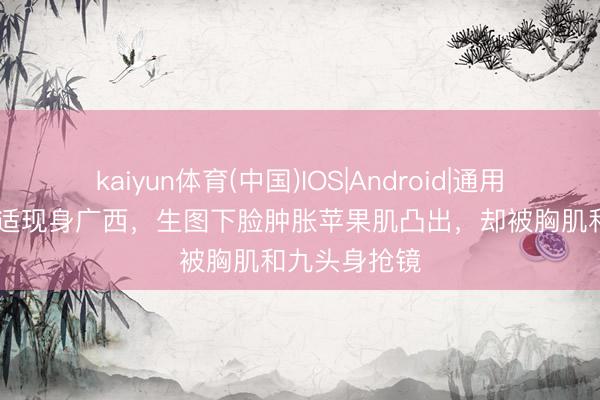 kaiyun体育(中国)IOS|Android|通用APP下载 于适现身广西，生图下脸肿胀苹果肌凸出，却被胸肌和九头身抢镜