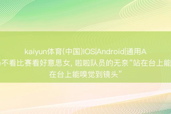 kaiyun体育(中国)IOS|Android|通用APP下载 赛场不看比赛看好意思女， 啦啦队员的无奈“站在台上能嗅觉到镜头”