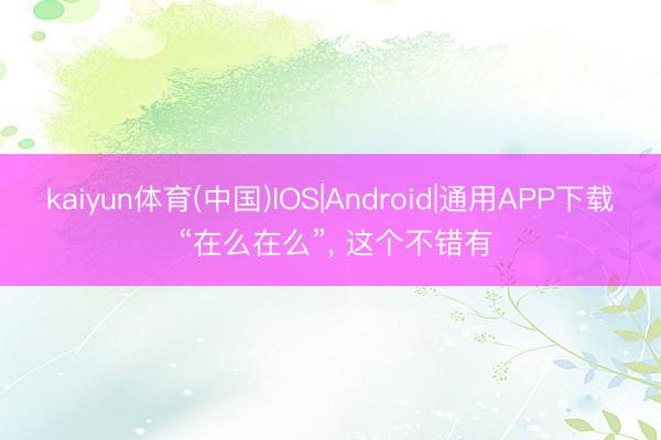 kaiyun体育(中国)IOS|Android|通用APP下载 “在么在么”， 这个不错有