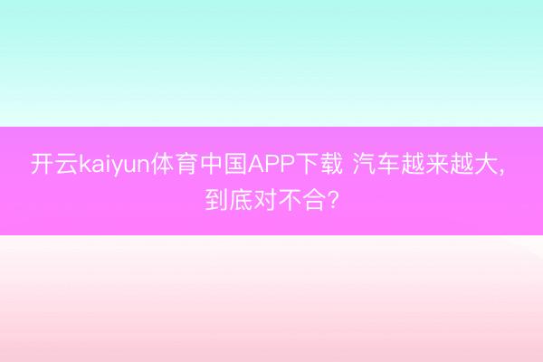 开云kaiyun体育中国APP下载 汽车越来越大， 到底对不合?