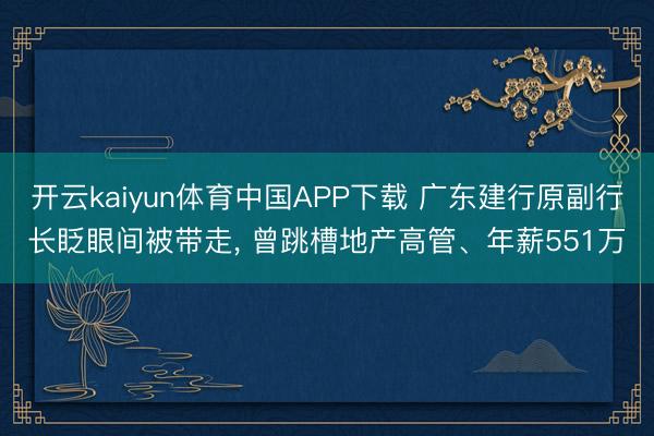 开云kaiyun体育中国APP下载 广东建行原副行长眨眼间被带走， 曾跳槽地产高管、年薪551万