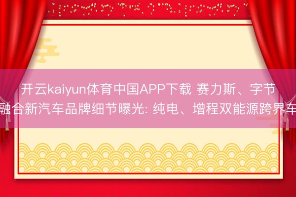 开云kaiyun体育中国APP下载 赛力斯、字节融合新汽车品牌细节曝光: 纯电、增程双能源跨界车