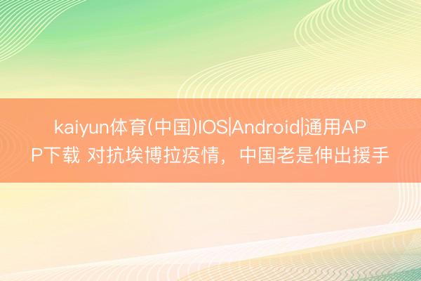 kaiyun体育(中国)IOS|Android|通用APP下载 对抗埃博拉疫情,中国老是伸出援手