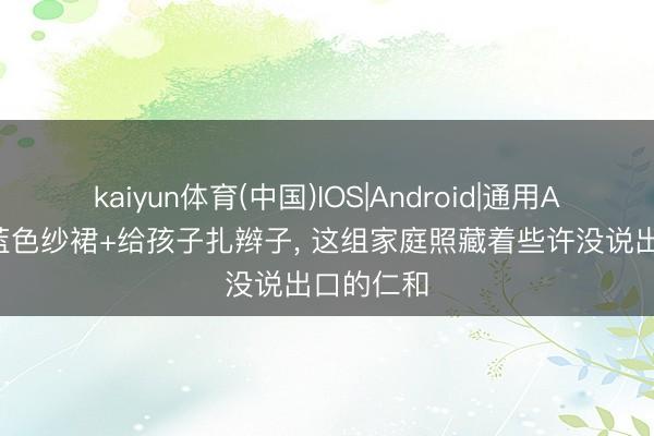 kaiyun体育(中国)IOS|Android|通用APP下载 蓝色纱裙+给孩子扎辫子， 这组家庭照藏着些许没说出口的仁和