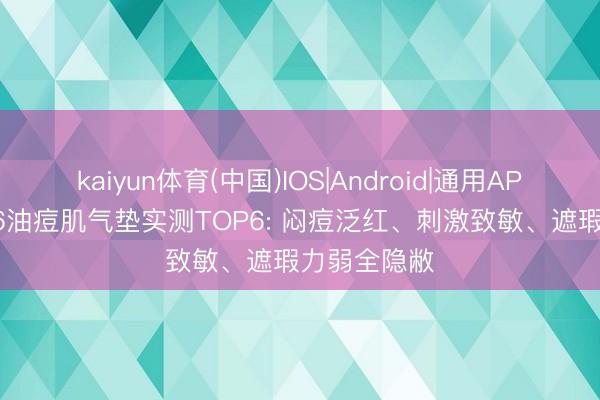 kaiyun体育(中国)IOS|Android|通用APP下载 2026油痘肌气垫实测TOP6: 闷痘泛红、刺激致敏、遮瑕力弱全隐敝