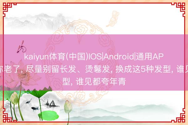 kaiyun体育(中国)IOS|Android|通用APP下载 等你老了, 尽量别留长发、烫鬈发, 换成这5种发型, 谁见都夸年青