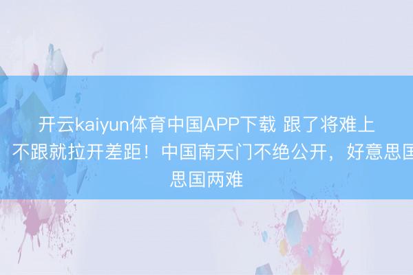 开云kaiyun体育中国APP下载 跟了将难上加难，不跟就拉开差距！中国南天门不绝公开，好意思国两难