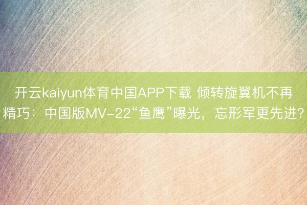 开云kaiyun体育中国APP下载 倾转旋翼机不再精巧：中国版MV-22“鱼鹰”曝光，忘形军更先进？