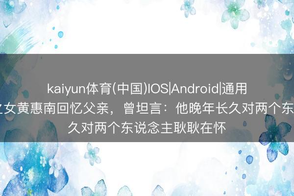 kaiyun体育(中国)IOS|Android|通用APP下载 黄维之女黄惠南回忆父亲，曾坦言：他晚年长久对两个东说念主耿耿在怀