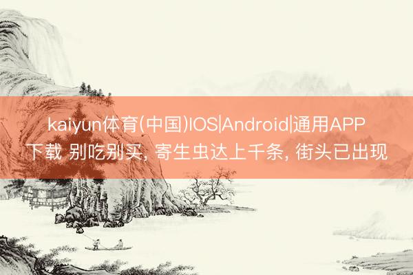 kaiyun体育(中国)IOS|Android|通用APP下载 别吃别买， 寄生虫达上千条， 街头已出现