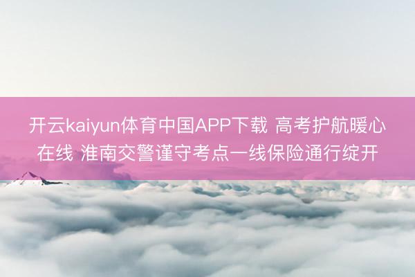 开云kaiyun体育中国APP下载 高考护航暖心在线 淮南交警谨守考点一线保险通行绽开