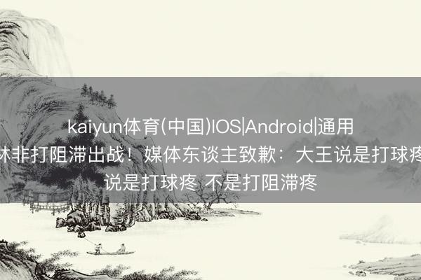 kaiyun体育(中国)IOS|Android|通用APP下载 王哲林非打阻滞出战!媒体东谈主致歉:大王说是打球疼 不是打阻滞疼