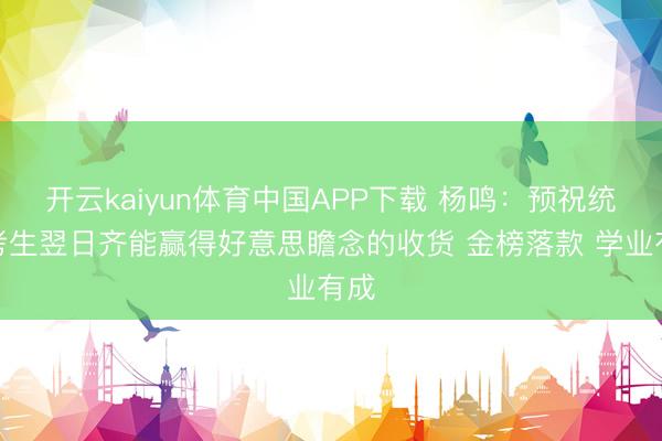 开云kaiyun体育中国APP下载 杨鸣：预祝统共考生翌日齐能赢得好意思瞻念的收货 金榜落款 学业有成