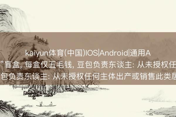 kaiyun体育(中国)IOS|Android|通用APP下载 电商平台现“AI豆包”盲盒， 每盒仅五毛钱， 豆包负责东谈主: 从未授权任何主体出产或销售此类居品