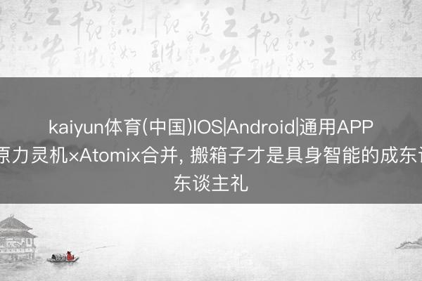 kaiyun体育(中国)IOS|Android|通用APP下载 原力灵机×Atomix合并， 搬箱子才是具身智能的成东谈主礼