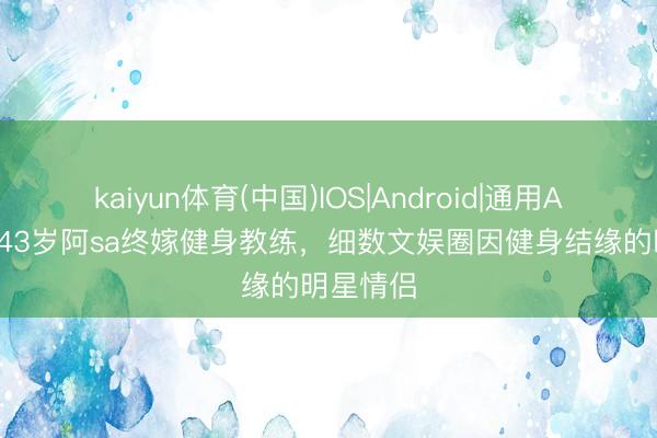 kaiyun体育(中国)IOS|Android|通用APP下载 43岁阿sa终嫁健身教练,细数文娱圈因健身结缘的明星情侣