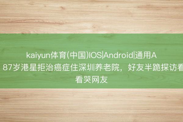 kaiyun体育(中国)IOS|Android|通用APP下载 87岁港星拒治癌症住深圳养老院，好友半跪探访看哭网友