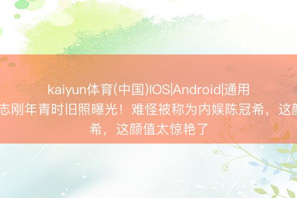 kaiyun体育(中国)IOS|Android|通用APP下载 杨志刚年青时旧照曝光！难怪被称为内娱陈冠希，这颜值太惊艳了