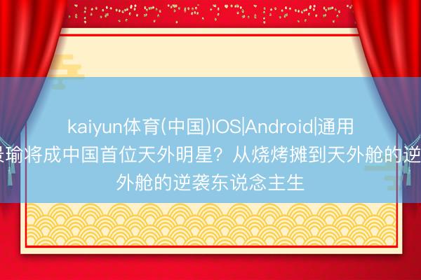 kaiyun体育(中国)IOS|Android|通用APP下载 黄景瑜将成中国首位天外明星?从烧烤摊到天外舱的逆袭东说念主生