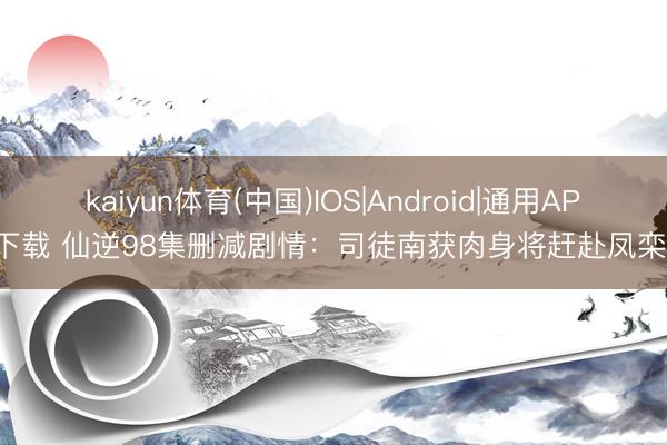 kaiyun体育(中国)IOS|Android|通用APP下载 仙逆98集删减剧情:司徒南获肉身将赶赴凤栾星