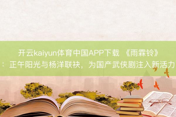 开云kaiyun体育中国APP下载 《雨霖铃》：正午阳光与杨洋联袂，为国产武侠剧注入新活力